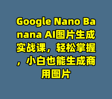 Google Nano Banana AI图片生成实战课，轻松掌握，小白也能生成商用图片-99资源站