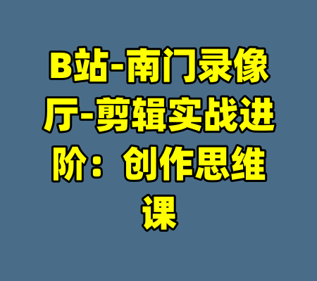B站-南门录像厅-剪辑实战进阶：创作思维课-99资源站