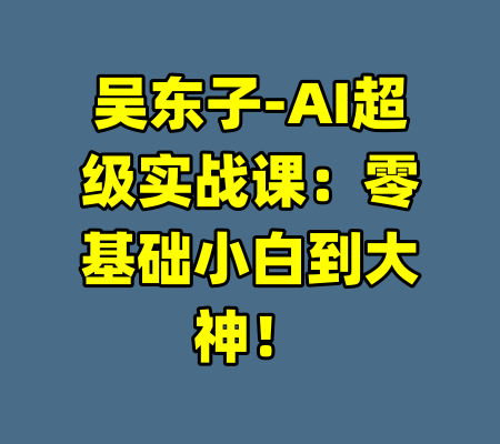 吴东子-AI超级实战课：零基础小白到大神！-99资源站