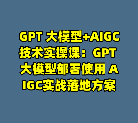 GPT 大模型+AIGC技术实操课：GPT 大模型部署使用 AIGC实战落地方案-99资源站