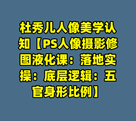 杜秀儿人像美学认知【PS人像摄影修图液化课：落地实操：底层逻辑：五官身形比例】-99资源站