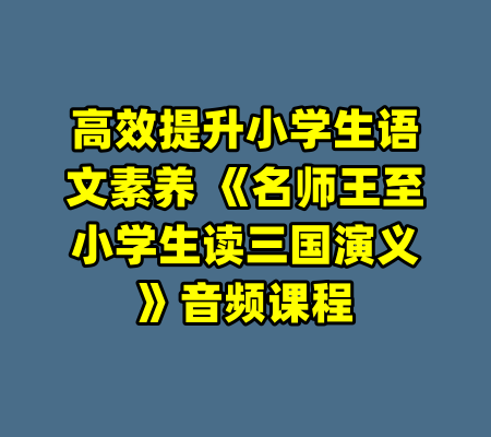 高效提升小学生语文素养 《名师王至小学生读三国演义》音频课程