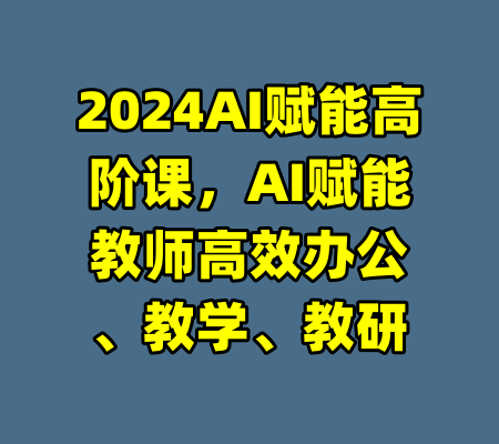 2024AI赋能高阶课，AI赋能教师高效办公、教学、教研-99资源站