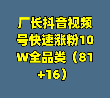 厂长抖音视频号快速涨粉10W全品类（81+16）