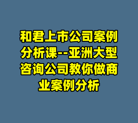 和君上市公司案例分析课--亚洲大型咨询公司教你做商业案例分析-99资源站