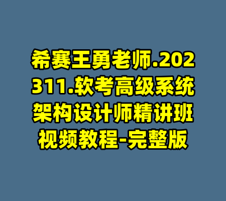 希赛王勇老师.202311.软考高级系统架构设计师精讲班视频教程-完整版-99资源站