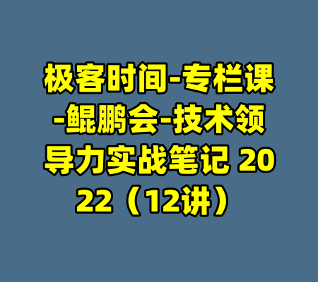 极客时间-专栏课-鲲鹏会-技术领导力实战笔记 2022（12讲）-99资源站