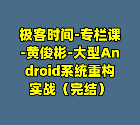 极客时间-专栏课-黄俊彬-大型Android系统重构实战（完结）-99资源站