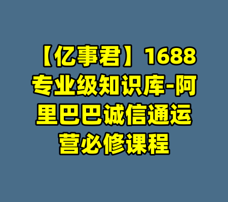 【亿事君】1688专业级知识库-阿里巴巴诚信通运营必修课程-99资源站