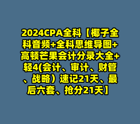 2024CPA全科【椰子全科音频+全科思维导图+高顿芒果会计分录大全+轻4(会计、审计、财管、战略）速记21天、最后六套、抢分21天】-99资源站