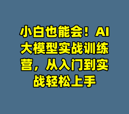 小白也能会！AI大模型实战训练营，从入门到实战轻松上手-99资源站