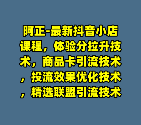 阿正-最新抖音小店课程，体验分拉升技术，商品卡引流技术，投流效果优化技术，精选联盟引流技术
