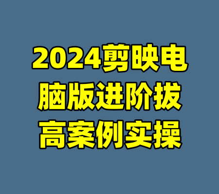 2024剪映电脑版进阶拔高案例实操-99资源站