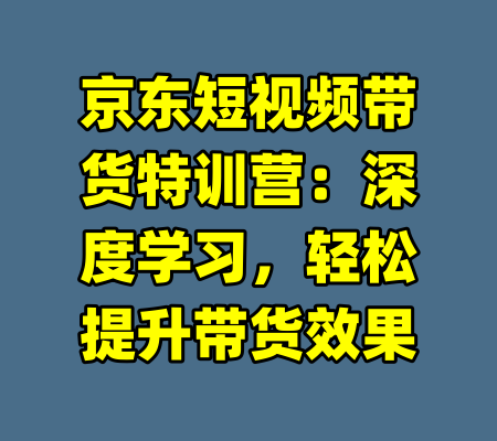 京东短视频带货特训营：深度学习，轻松提升带货效果-99资源站