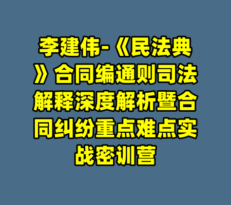李建伟-《民法典》合同编通则司法解释深度解析暨合同纠纷重点难点实战密训营-99资源站