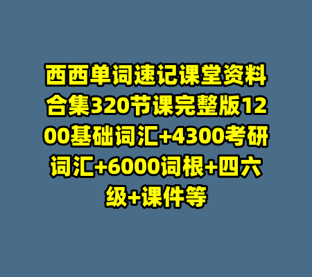 西西单词速记课堂资料合集320节课完整版1200基础词汇+4300考研词汇+6000词根+四六级+课件等