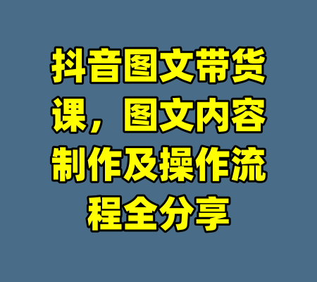 抖音图文带货课,图文内容制作及操作流程全分享