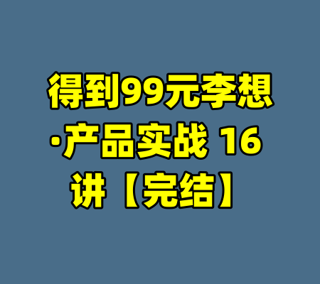 得到99元李想·产品实战 16 讲【完结】-99资源站