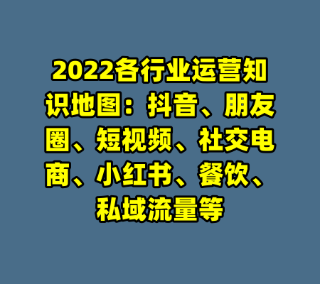 2022各行业运营知识地图：抖音、朋友圈、短视频、社交电商、小红书、餐饮、私域流量等-99资源站