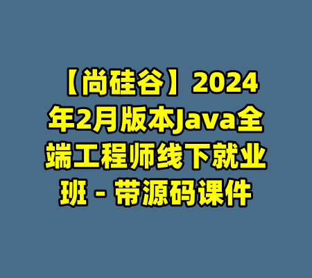 【尚硅谷】2024年2月版本Java全端工程师线下就业班 - 带源码课件-99资源站