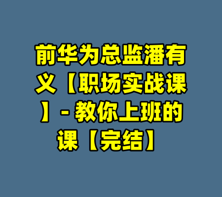 前华为总监潘有义【职场实战课】- 教你上班的课【完结】-99资源站