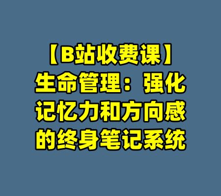 【B站收费课】生命管理：强化记忆力和方向感的终身笔记系统