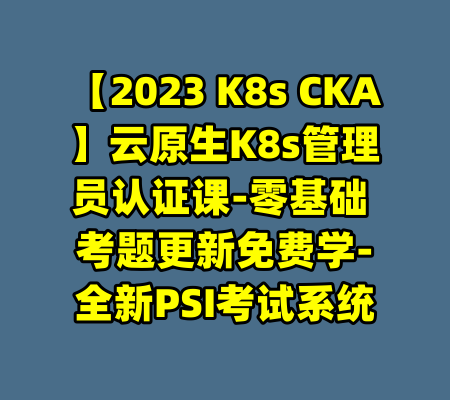 【2023 K8s CKA】云原生K8s管理员认证课-零基础 考题更新免费学-全新PSI考试系统