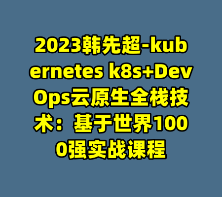 2023韩先超-kubernetes k8s+DevOps云原生全栈技术：基于世界1000强实战课程-99资源站