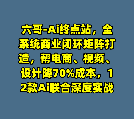 六哥-Ai终点站，全系统商业闭环矩阵打造，帮电商、视频、设计降70%成本，12款Ai联合深度实战-99资源站
