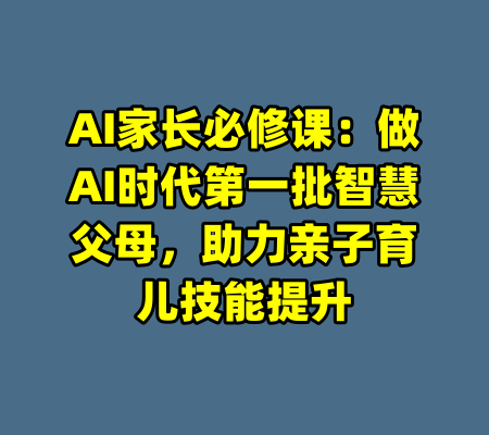 AI家长必修课：做AI时代第一批智慧父母，助力亲子育儿技能提升-99资源站
