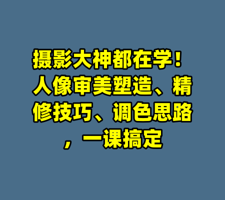 摄影大神都在学！人像审美塑造、精修技巧、调色思路，一课搞定-99资源站