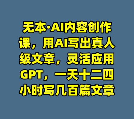 无本·AI内容创作课，用AI写出真人级文章，灵活应用GPT，一天十二四小时写几百篇文章