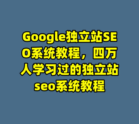 Google独立站SEO系统教程，四万人学习过的独立站seo系统教程