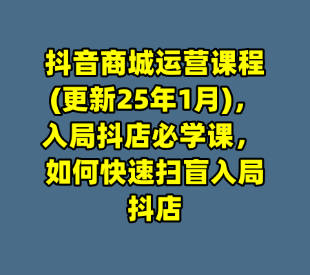 抖音商城运营课程(更新25年1月),入局抖店必学课, 如何快速扫盲入局抖店