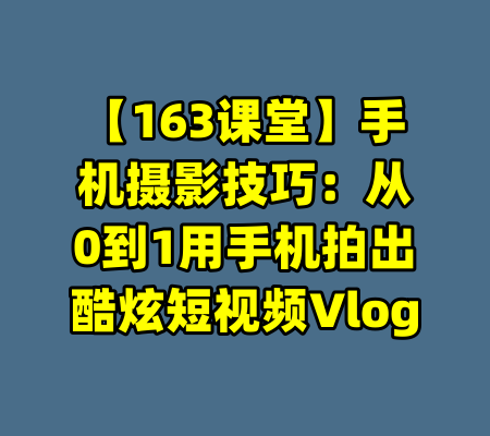 【163课堂】手机摄影技巧：从0到1用手机拍出酷炫短视频Vlog-99资源站