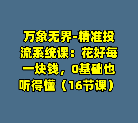 万象无界-精准投流系统课：花好每一块钱，0基础也听得懂（16节课）