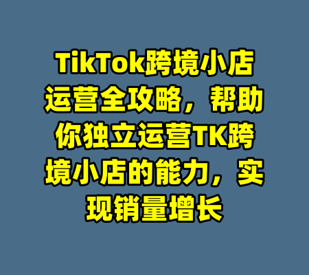TikTok跨境小店运营全攻略,帮助你独立运营TK跨境小店的能力,实现销量增长