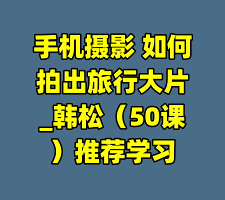 手机摄影 如何拍出旅行大片_韩松（50课）推荐学习-99资源站