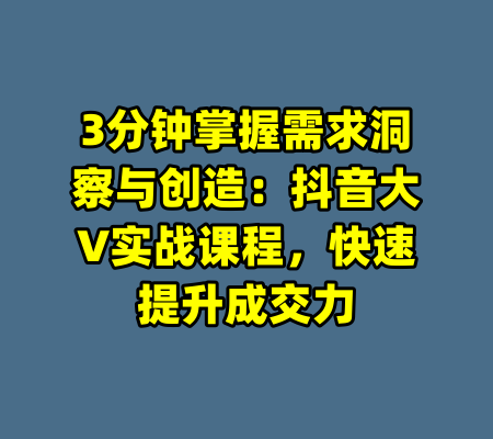 3分钟掌握需求洞察与创造:抖音大V实战课程,快速提升成交力
