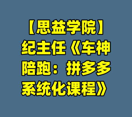 【思益学院】纪主任《车神陪跑：拼多多系统化课程》-99资源站