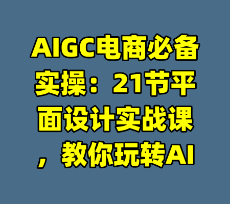 AIGC电商必备实操：21节平面设计实战课，教你玩转AI-99资源站