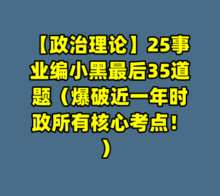 【政治理论】25事业编小黑最后35道题(爆破近一年时政所有核心考点!)