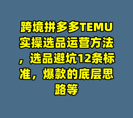 跨境拼多多TEMU实操选品运营方法,选品避坑12条标准,爆款的底层思路等