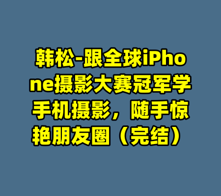 韩松-跟全球iPhone摄影大赛冠军学手机摄影,随手惊艳朋友圈(完结)