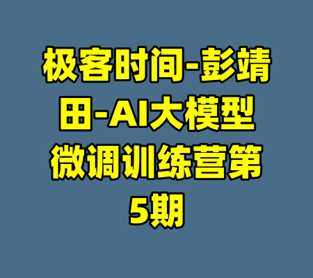 极客时间-彭靖田-AI大模型微调训练营第5期-99资源站