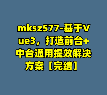 mksz577-基于Vue3，打造前台+中台通用提效解决方案【完结】-99资源站
