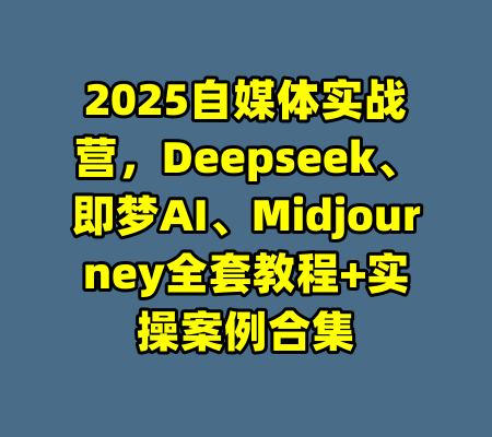 2025自媒体实战营，Deepseek、即梦AI、Midjourney全套教程+实操案例合集-99资源站