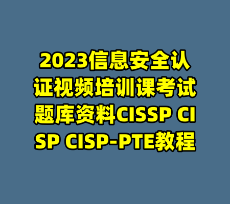 2023信息安全认证视频培训课考试题库资料CISSP CISP CISP-PTE教程-99资源站
