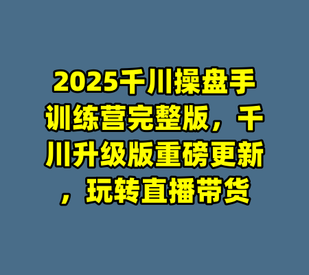 2025千川操盘手训练营完整版，千川升级版重磅更新，玩转直播带货-99资源站