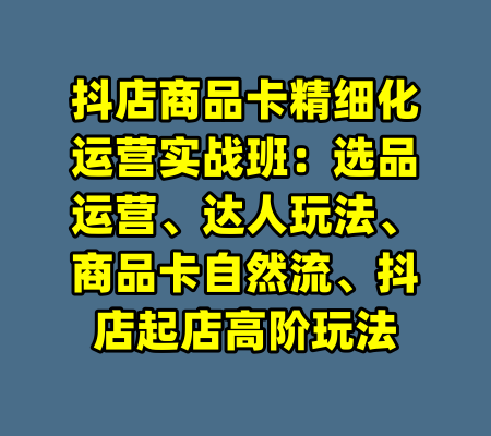 抖店商品卡精细化运营实战班：选品运营、达人玩法、商品卡自然流、抖店起店高阶玩法